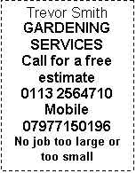 Text Box: Trevor Smith
GARDENING
SERVICES
Call for a free estimate
0113 2564710
Mobile
07977150196
No job too large or too small
